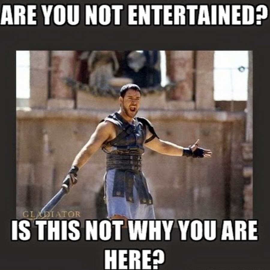 This is not you. Are you not entertained. We are not entertained.